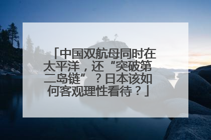 中国双航母同时在太平洋，还“突破第二岛链”？日本该如何客观理性看待？