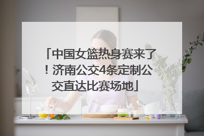 中国女篮热身赛来了！济南公交4条定制公交直达比赛场地