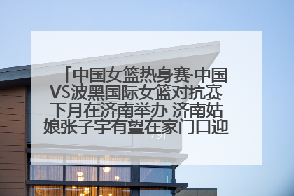 中国女篮热身赛·中国VS波黑国际女篮对抗赛下月在济南举办 济南姑娘张子宇有望在家门口迎来国家队首秀