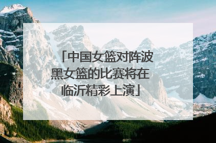 中国女篮对阵波黑女篮的比赛将在临沂精彩上演