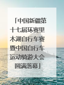中国新疆第十七届环赛里木湖自行车赛暨中国自行车运动骑游大会圆满落幕