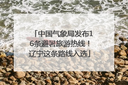 中国气象局发布16条避暑旅游热线！辽宁这条路线入选