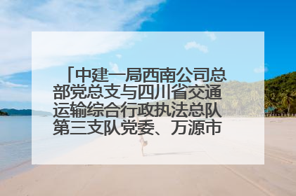 中建一局西南公司总部党总支与四川省交通运输综合行政执法总队第三支队党委、万源市草坝镇莲花院村党支部开展党建联建