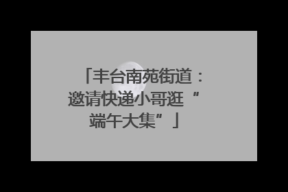 丰台南苑街道：邀请快递小哥逛“端午大集”