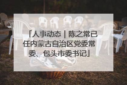 人事动态｜陈之常已任内蒙古自治区党委常委、包头市委书记