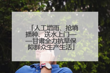 人工增雨、抢墒播种、送水上门——甘肃全力抗旱保障群众生产生活