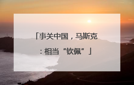 事关中国，马斯克：相当“钦佩”