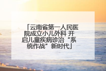 云南省第一人民医院成立小儿外科 开启儿童疾病诊治“系统作战”新时代