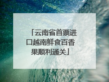云南省首票进口越南鲜食百香果顺利通关