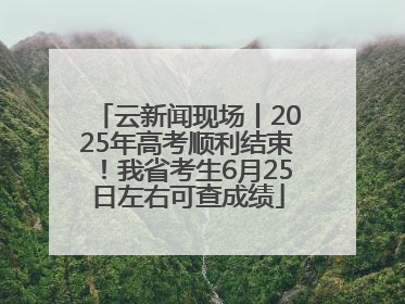 云新闻现场丨2025年高考顺利结束！我省考生6月25日左右可查成绩