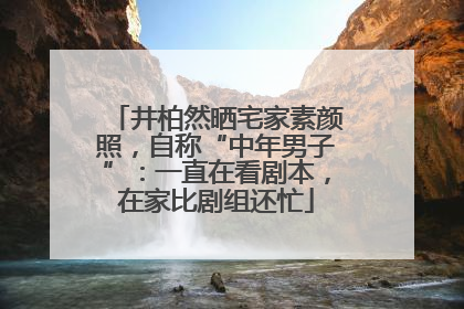 井柏然晒宅家素颜照，自称“中年男子”：一直在看剧本，在家比剧组还忙