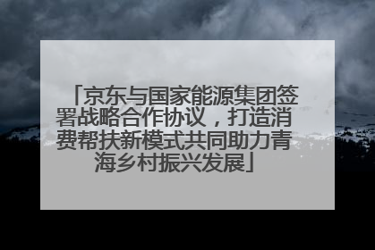 京东与国家能源集团签署战略合作协议，打造消费帮扶新模式共同助力青海乡村振兴发展