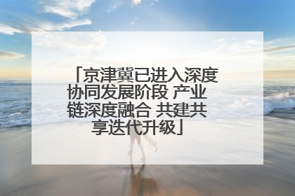 京津冀已进入深度协同发展阶段 产业链深度融合 共建共享迭代升级