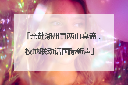 亲赴湖州寻两山真谛，校地联动话国际新声