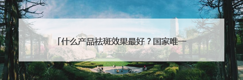 什么产品祛斑效果最好？国家唯一认证的祛斑产品，好评率99%