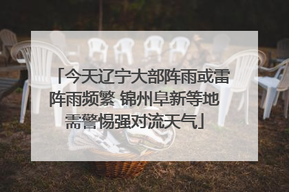 今天辽宁大部阵雨或雷阵雨频繁 锦州阜新等地需警惕强对流天气