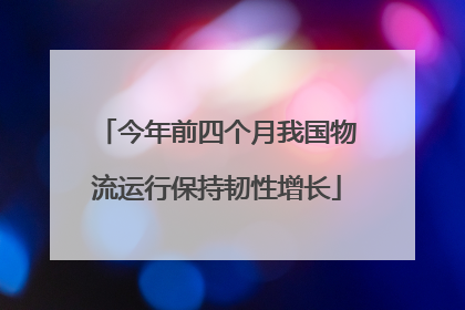 今年前四个月我国物流运行保持韧性增长