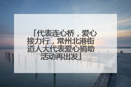 代表连心桥，爱心接力行，常州北港街道人大代表爱心捐助活动再出发