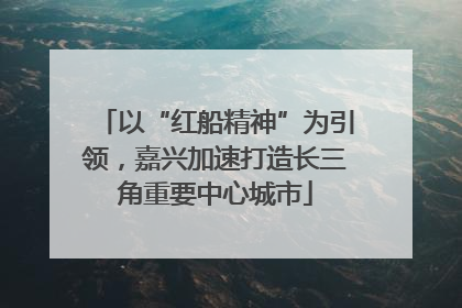 以“红船精神”为引领，嘉兴加速打造长三角重要中心城市