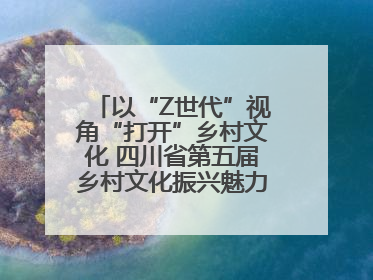 以“Z世代”视角“打开”乡村文化 四川省第五届乡村文化振兴魅力竞演大赛启动