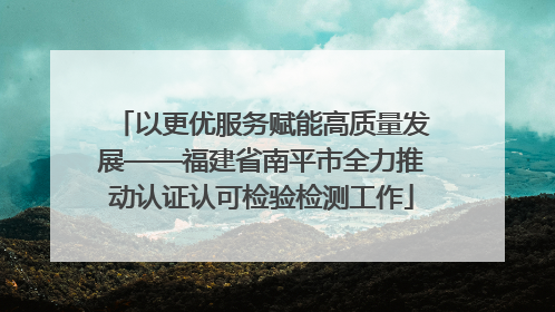以更优服务赋能高质量发展——福建省南平市全力推动认证认可检验检测工作