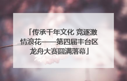 传承千年文化 竞逐激情浪花——第四届丰台区龙舟大赛圆满落幕