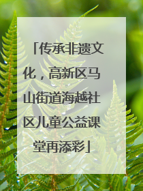 传承非遗文化，高新区马山街道海越社区儿童公益课堂再添彩