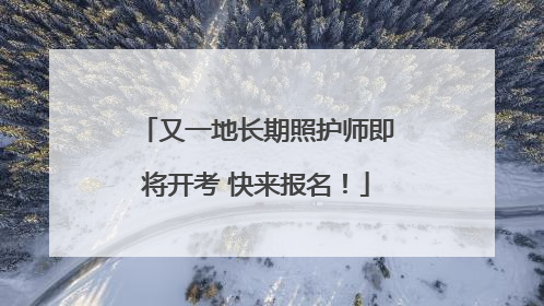 又一地长期照护师即将开考 快来报名！