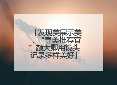 发现美展示美，“寻美推荐官”颜大卿用镜头记录多样美好