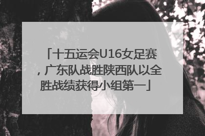 十五运会U16女足赛，广东队战胜陕西队以全胜战绩获得小组第一