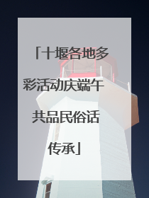 十堰各地多彩活动庆端午 共品民俗话传承