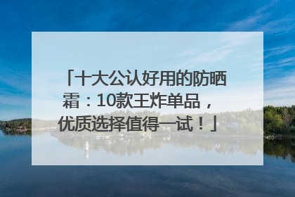 十大公认好用的防晒霜：10款王炸单品，优质选择值得一试！