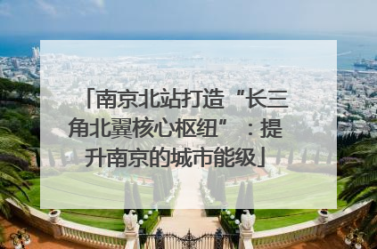 南京北站打造“长三角北翼核心枢纽”：提升南京的城市能级