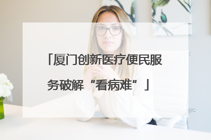 厦门创新医疗便民服务破解“看病难”