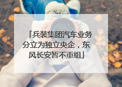 兵装集团汽车业务分立为独立央企，东风长安暂不重组