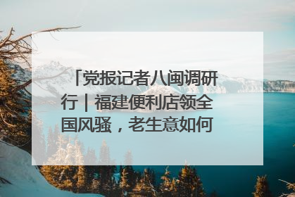 党报记者八闽调研行｜福建便利店领全国风骚，老生意如何玩出新玩法？