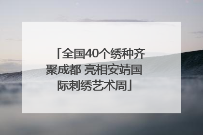 全国40个绣种齐聚成都 亮相安靖国际刺绣艺术周