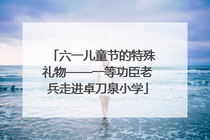 六一儿童节的特殊礼物——一等功臣老兵走进卓刀泉小学