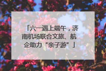 六一遇上端午，济南机场联合文旅、航企助力“亲子游”