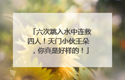 六次跳入水中连救四人！天门小伙王朵，你真是好样的！