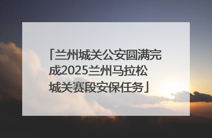 兰州城关公安圆满完成2025兰州马拉松城关赛段安保任务