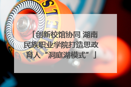 创新校馆协同 湖南民族职业学院打造思政育人“洞庭湖模式”