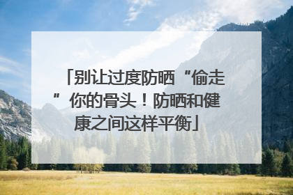 别让过度防晒“偷走”你的骨头！防晒和健康之间这样平衡