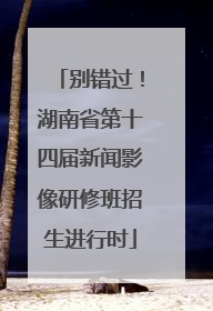 别错过！湖南省第十四届新闻影像研修班招生进行时