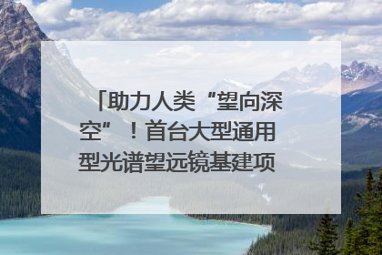 助力人类“望向深空”！首台大型通用型光谱望远镜基建项目破土动工