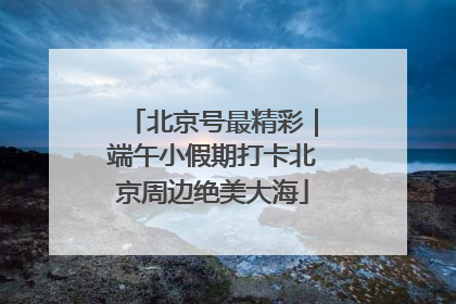 北京号最精彩｜端午小假期打卡北京周边绝美大海