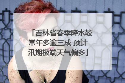 吉林省春季降水较常年多逾三成 预计汛期极端天气偏多