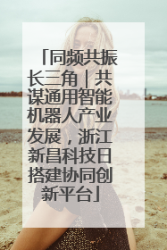 同频共振长三角｜共谋通用智能机器人产业发展，浙江新昌科技日搭建协同创新平台