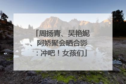 周扬青、吴艳妮、阿娇聚会晒合影：冲吧！女孩们