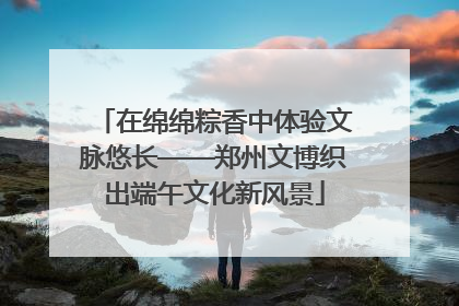 在绵绵粽香中体验文脉悠长——郑州文博织出端午文化新风景
